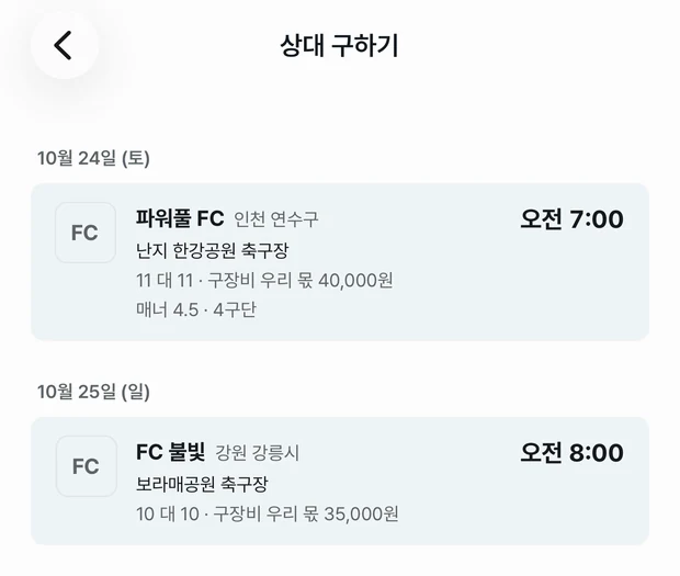 상대 구하기 목록. 10월 24일 토요일 오전 7시 파워풀 FC, 인천 연수구, 난지 한강공원 축구장, 11 대 11, 구장비 우리 몫 40,000원, 매너 4.5 · 4구단. 10월 25일 일요일 오전 8시 FC 불빛, 강원 강릉시, 보라매공원 축구장, 10 대 10, 구장비 우리 몫 35,000원